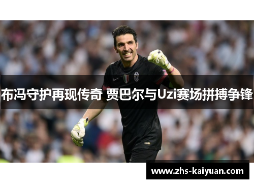 布冯守护再现传奇 贾巴尔与Uzi赛场拼搏争锋